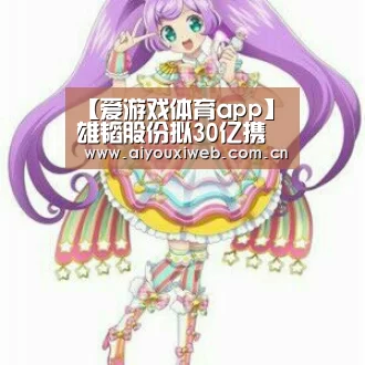 【爱游戏体育app】雄韬股份拟30亿携手大同市加码氢燃料电池业务(图1) 爱游戏体育app